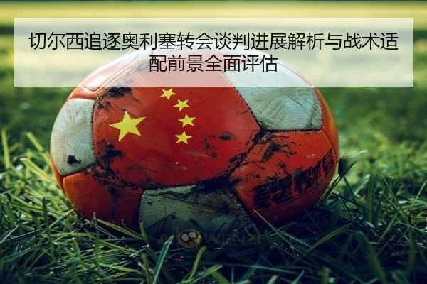 切尔西追逐奥利塞转会谈判进展解析与战术适配前景全面评估