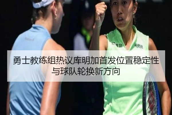 勇士教练组热议库明加首发位置稳定性与球队轮换新方向