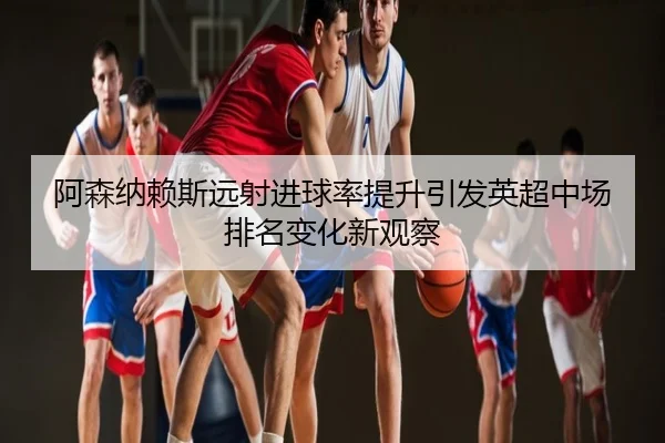 阿森纳赖斯远射进球率提升引发英超中场排名变化新观察