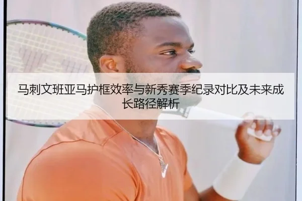 马刺文班亚马护框效率与新秀赛季纪录对比及未来成长路径解析
