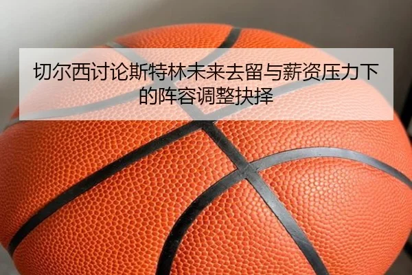 切尔西讨论斯特林未来去留与薪资压力下的阵容调整抉择
