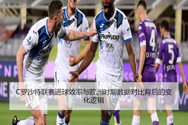 C罗沙特联赛进球效率与欧洲时期数据对比背后的变化逻辑