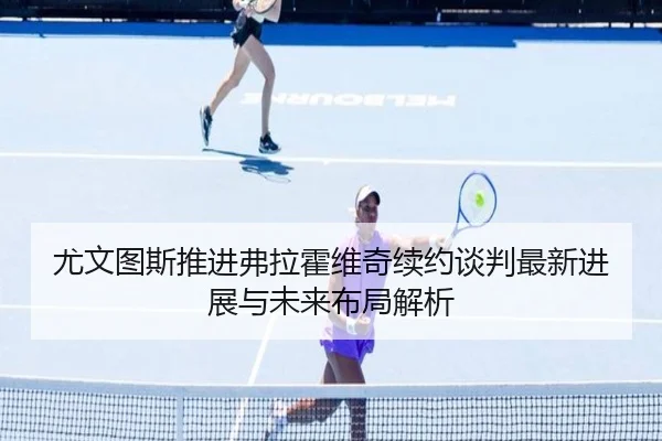 尤文图斯推进弗拉霍维奇续约谈判最新进展与未来布局解析