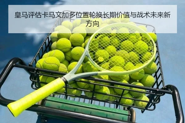 皇马评估卡马文加多位置轮换长期价值与战术未来新方向